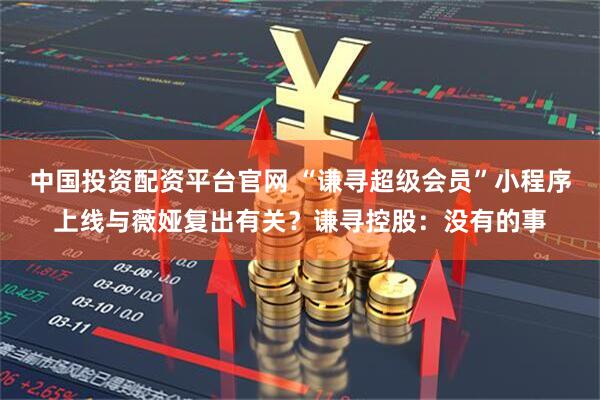 中国投资配资平台官网 “谦寻超级会员”小程序上线与薇娅复出有关?谦寻控股:没有的事