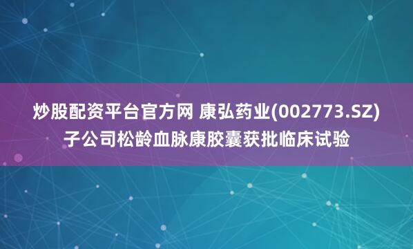 炒股配资平台官方网 康弘药业(002773.SZ)子公司松龄血脉康胶囊获批临床试验