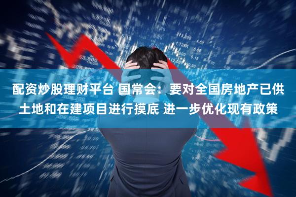 配资炒股理财平台 国常会:要对全国房地产已供土地和在建项目进行摸底 进一步优化现有政策