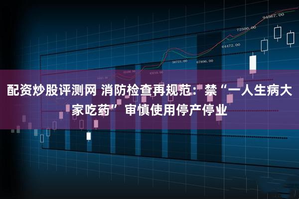 配资炒股评测网 消防检查再规范:禁“一人生病大家吃药” 审慎使用停产停业