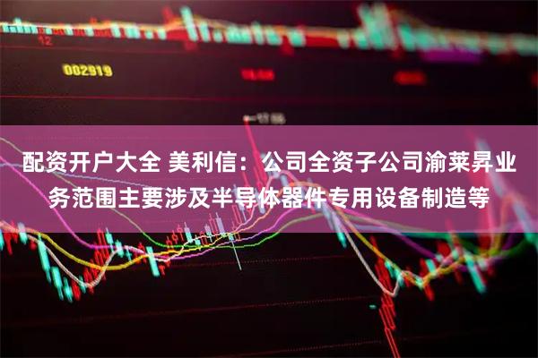 配资开户大全 美利信：公司全资子公司渝莱昇业务范围主要涉及半导体器件专用设备制造等