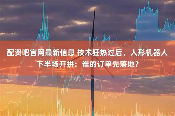 配资吧官网最新信息 技术狂热过后，人形机器人下半场开拼：谁的订单先落地？