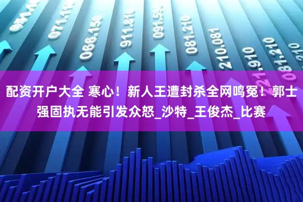配资开户大全 寒心!新人王遭封杀全网鸣冤!郭士强固执无能引发众怒_沙特_王俊杰_比赛