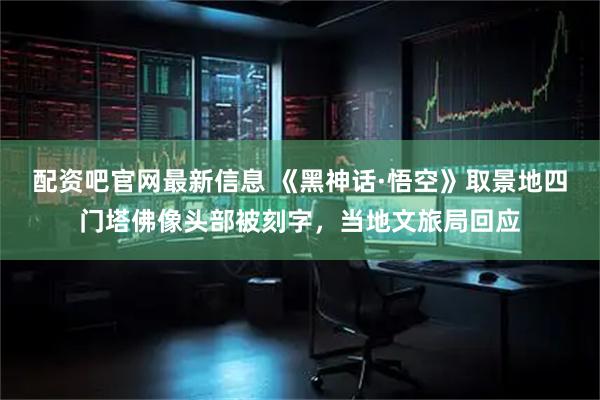 配资吧官网最新信息 《黑神话·悟空》取景地四门塔佛像头部被刻字，当地文旅局回应