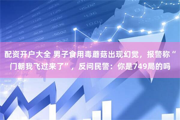 配资开户大全 男子食用毒蘑菇出现幻觉，报警称“门朝我飞过来了”，反问民警：你是749局的吗