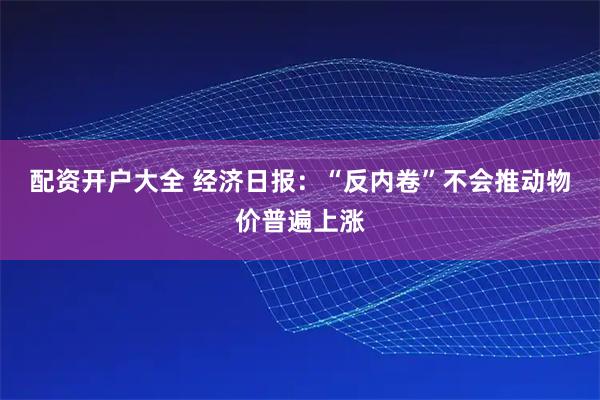 配资开户大全 经济日报：“反内卷”不会推动物价普遍上涨