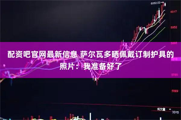 配资吧官网最新信息 萨尔瓦多晒佩戴订制护具的照片：我准备好了
