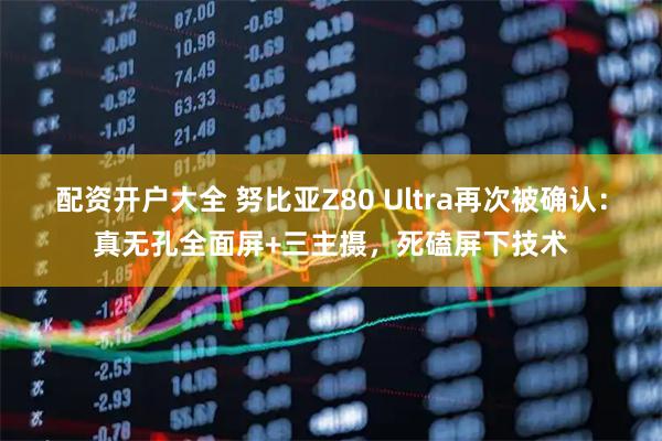 配资开户大全 努比亚Z80 Ultra再次被确认:真无孔全面屏+三主摄,死磕屏下技术