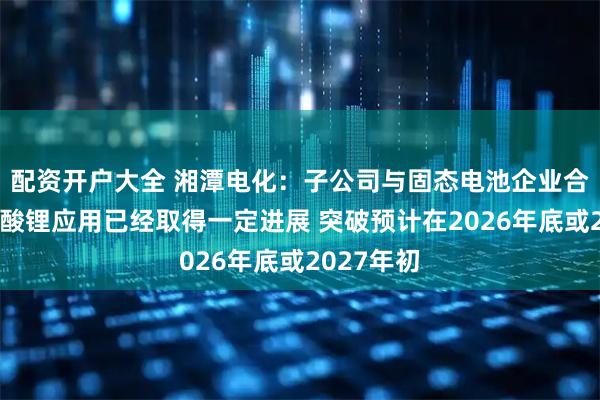 配资开户大全 湘潭电化:子公司与固态电池企业合作研发锰酸锂应用已经取得一定进展 突破预计在2026年底或2027年初