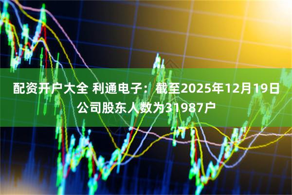 配资开户大全 利通电子：截至2025年12月19日公司股东人数为31987户