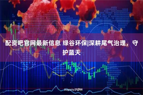 配资吧官网最新信息 绿谷环保|深耕尾气治理，守护蓝天